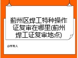 蓟州区焊工特种操作证复审在哪里(蓟州焊工证复审地点)