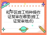 和平区焊工特种操作证复审在哪里(焊工证复审地点)