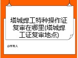 塔城焊工特种操作证复审在哪里(塔城焊工证复审地点)