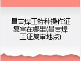 昌吉焊工特种操作证复审在哪里(昌吉焊工证复审地点)