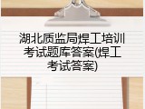 湖北质监局焊工培训考试题库答案(焊工考试答案)