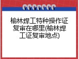 榆林焊工特种操作证复审在哪里(榆林焊工证复审地点)