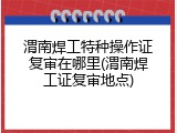 渭南焊工特种操作证复审在哪里(渭南焊工证复审地点)