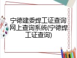 宁德建委焊工证查询网上查询系统(宁德焊工证查询)