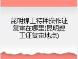 昆明焊工特种操作证复审在哪里(昆明焊工证复审地点)