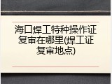 海口焊工特种操作证复审在哪里(焊工证复审地点)