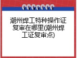 潮州焊工特种操作证复审在哪里(潮州焊工证复审点)