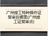 广州焊工特种操作证复审在哪里(广州焊工证复审点)