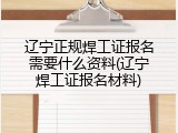 辽宁正规焊工证报名需要什么资料(辽宁焊工证报名材料)