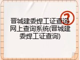 晋城建委焊工证查询网上查询系统(晋城建委焊工证查询)