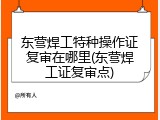 东营焊工特种操作证复审在哪里(东营焊工证复审点)
