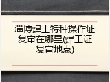 淄博焊工特种操作证复审在哪里(焊工证复审地点)