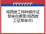 鸡西焊工特种操作证复审在哪里(鸡西焊工证复审点)