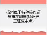 扬州焊工特种操作证复审在哪里(扬州焊工证复审点)