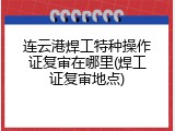 连云港焊工特种操作证复审在哪里(焊工证复审地点)