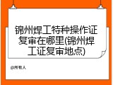 锦州焊工特种操作证复审在哪里(锦州焊工证复审地点)