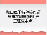鞍山焊工特种操作证复审在哪里(鞍山焊工证复审点)