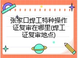 张家口焊工特种操作证复审在哪里(焊工证复审地点)