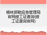 锡林郭勒应急管理局官网焊工证查询(焊工证查询官网)