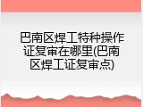 巴南区焊工特种操作证复审在哪里(巴南区焊工证复审点)