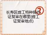 长寿区焊工特种操作证复审在哪里(焊工证复审地点)