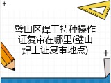 璧山区焊工特种操作证复审在哪里(璧山焊工证复审地点)