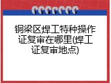 铜梁区焊工特种操作证复审在哪里(焊工证复审地点)