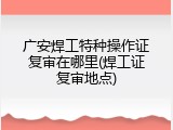 广安焊工特种操作证复审在哪里(焊工证复审地点)