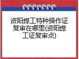 资阳焊工特种操作证复审在哪里(资阳焊工证复审点)