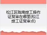 松江区陇南焊工操作证复审在哪里(松江焊工证复审点)