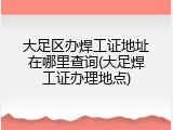 大足区办焊工证地址在哪里查询(大足焊工证办理地点)