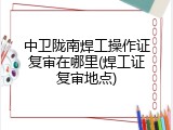 中卫陇南焊工操作证复审在哪里(焊工证复审地点)