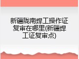 新疆陇南焊工操作证复审在哪里(新疆焊工证复审点)