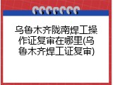 乌鲁木齐陇南焊工操作证复审在哪里(乌鲁木齐焊工证复审)