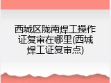 西城区陇南焊工操作证复审在哪里(西城焊工证复审点)
