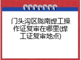 门头沟区陇南焊工操作证复审在哪里(焊工证复审地点)
