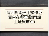 海西陇南焊工操作证复审在哪里(陇南焊工证复审点)