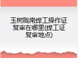玉树陇南焊工操作证复审在哪里(焊工证复审地点)