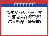 鄂尔多斯陇南焊工操作证复审在哪里(鄂尔多斯焊工证复审)