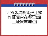 西双版纳陇南焊工操作证复审在哪里(焊工证复审地点)