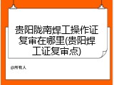 贵阳陇南焊工操作证复审在哪里(贵阳焊工证复审点)