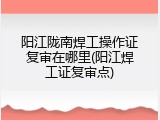 阳江陇南焊工操作证复审在哪里(阳江焊工证复审点)