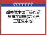 韶关陇南焊工操作证复审在哪里(韶关焊工证复审地)