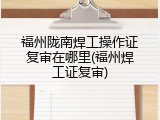 福州陇南焊工操作证复审在哪里(福州焊工证复审)