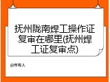 抚州陇南焊工操作证复审在哪里(抚州焊工证复审点)