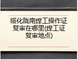 绥化陇南焊工操作证复审在哪里(焊工证复审地点)