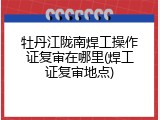 牡丹江陇南焊工操作证复审在哪里(焊工证复审地点)