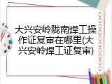 大兴安岭陇南焊工操作证复审在哪里(大兴安岭焊工证复审)