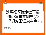 沙坪坝区陇南焊工操作证复审在哪里(沙坪坝焊工证复审点)