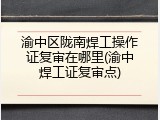 渝中区陇南焊工操作证复审在哪里(渝中焊工证复审点)